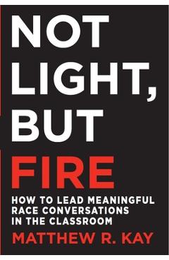 Not Light, But Fire: How to Lead Meaningful Race Conversations in the Classroom - Matthew R. Kay