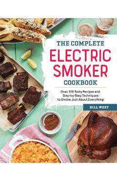 The Complete Electric Smoker Cookbook: Over 100 Tasty Recipes and Step-By-Step Techniques to Smoke Just about Everything - Bill West