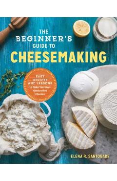 The Beginner\'s Guide to Cheese Making: Easy Recipes and Lessons to Make Your Own Handcrafted Cheeses - Elena R. Santogade