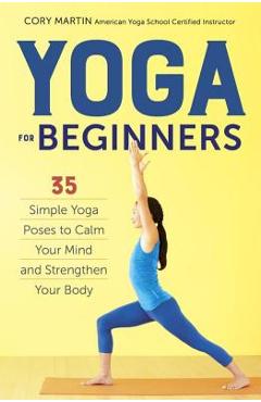 Yoga for Beginners: Simple Yoga Poses to Calm Your Mind and Strengthen Your Body - Cory Martin