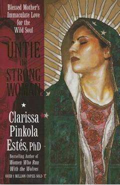 Untie the Strong Woman: Blessed Mother\'s Immaculate Love for the Wild Soul - Clarissa Pinkola Estes