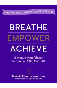 Breathe, Empower, Achieve: 5-Minute Mindfulness for Women Who Do It All--Ditch the Stress Without Losing Your Edge - Shonda Moralis