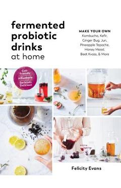 Fermented Probiotic Drinks at Home: Make Your Own Kombucha, Kefir, Ginger Bug, Jun, Pineapple Tepache, Honey Mead, Beet Kvass, and More - Felicity Evans