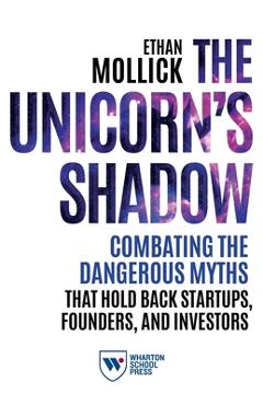 The Unicorn\'s Shadow: Combating the Dangerous Myths that Hold Back Startups, Founders, and Investors - Ethan Mollick