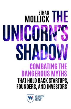 The Unicorn's Shadow: Combating the Dangerous Myths that Hold Back Startups, Founders, and Investors - Ethan Mollick