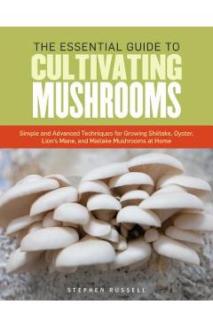 The Essential Guide to Cultivating Mushrooms: Simple and Advanced Techniques for Growing Shiitake, Oyster, Lion\'s Mane, and Maitake Mushrooms at Home - Stephen Russell