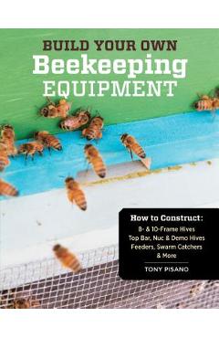 Build Your Own Beekeeping Equipment: How to Construct 8- & 10-Frame Hives; Top Bar, Nuc & Demo Hives; Feeders, Swarm Catchers & More - Tony Pisano