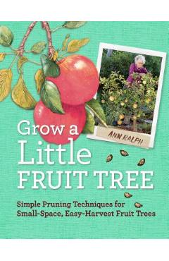 Grow a Little Fruit Tree: Simple Pruning Techniques for Small-Space, Easy-Harvest Fruit Trees - Ann Ralph