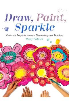Draw, Paint, Sparkle: Creative Projects from an Elementary Art Teacher - Patty Palmer