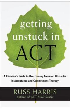 Getting Unstuck in Act: A Clinician\'s Guide to Overcoming Common Obstacles in Acceptance and Commitment Therapy - Russ Harris