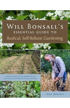 Will Bonsall\'s Essential Guide to Radical, Self-Reliant Gardening: Innovative Techniques for Growing Vegetables, Grains, and Perennial Food Crops with - Will Bonsall