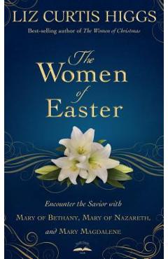 The Women of Easter: Encounter the Savior with Mary of Bethany, Mary of Nazareth, and Mary Magdalene - Liz Curtis Higgs