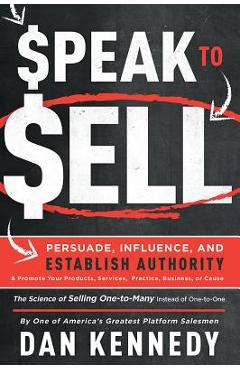 Speak to Sell: Persuade, Influence, and Establish Authority & Promote Your Products, Services, Practice, Business, or Cause - Dan Kennedy