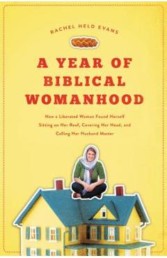 A Year of Biblical Womanhood: How a Liberated Woman Found Herself Sitting on Her Roof, Covering Her Head, and Calling Her Husband \'master\' - Rachel Held Evans