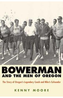 Bowerman and the Men of Oregon: The Story of Oregon\'s Legendary Coach and Nike\'s Cofounder - Kenny Moore