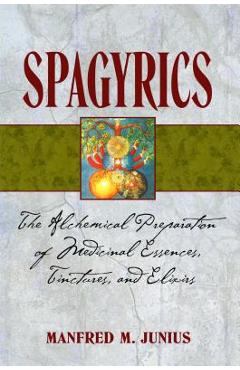 Spagyrics: The Alchemical Preparation of Medicinal Essences, Tinctures, and Elixirs - Manfred M. Junius