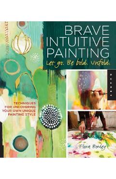 Brave Intuitive Painting-Let Go, Be Bold, Unfold!: Techniques for Uncovering Your Own Unique Painting Style - Flora Bowley