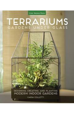 Terrariums - Gardens Under Glass: Designing, Creating, and Planting Modern Indoor Gardens - Maria Colletti