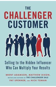 The Challenger Customer: Selling to the Hidden Influencer Who Can Multiply Your Results - Brent Adamson