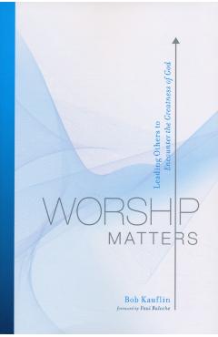 Worship Matters: Leading Others to Encounter the Greatness of God - Bob Kauflin