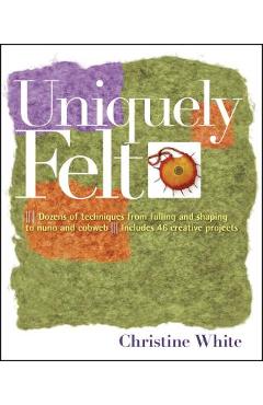 Uniquely Felt: Dozens of Techniques from Fulling and Shaping to Nuno and Cobweb, Includes 46 Creative Projects - Christine White