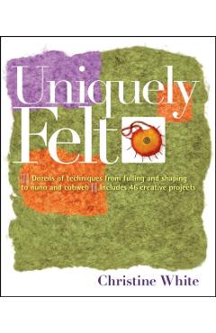Uniquely Felt: Dozens of Techniques from Fulling and Shaping to Nuno and Cobweb, Includes 46 Creative Projects - Christine White