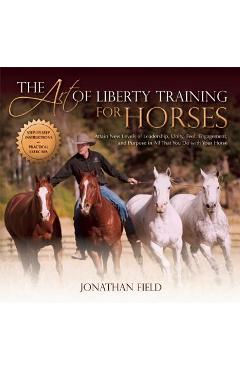 The Art of Liberty Training for Horses: Attain New Levels of Leadership, Unity, Feel, Engagement, and Purpose in All That You Do with Your Horse - Jonathan Field
