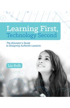 Learning First, Technology Second: The Educator's Guide to Designing Authentic Lessons - Liz Kolb