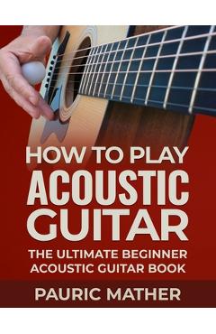 How To Play Acoustic Guitar: The Ultimate Beginner Acoustic Guitar Book - Pauric Mather