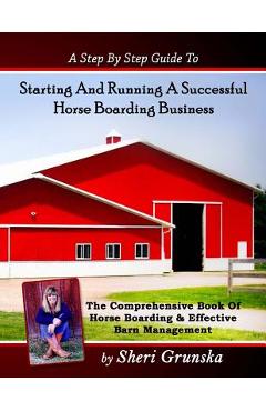 A Step By Step Guide To Starting And Running A Successful Horse Boarding Business: The Comprehensive Book Of Horse Boarding & Effective Barn Managemen - Sheri Grunska