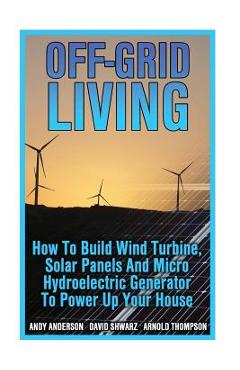 Off-Grid Living: How To Build Wind Turbine, Solar Panels And Micro Hydroelectric Generator To Power Up Your House: (Wind Power, Hydropo - Arnold Thompson