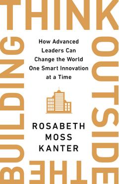 Think Outside the Building: How Advanced Leaders Can Change the World One Smart Innovation at a Time - Rosabeth Moss Kanter