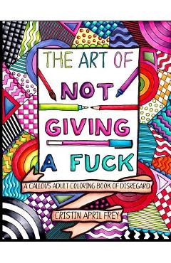 The Art of Not Giving a Fuck: A Callous Adult Coloring Book of Disregard - Cristin April Frey