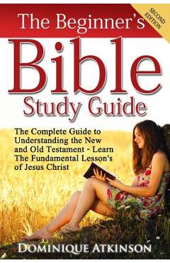 The Bible: The Beginner\'s Bible Study Guide: The Complete Guide to Understanding the Old and New Testament. Learn the Fundamental - Dominique Atkinson