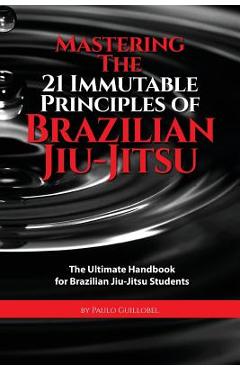 Mastering The 21 Immutable Principles Of Brazilian Jiu-Jitsu: The Ultimate Handbook for Brazilian Jiu-Jitsu Students - Teresa De La Cruz