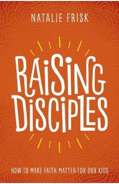 Raising Disciples: How to Make Faith Matter for Our Kids - Natalie Frisk