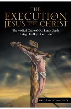 The Execution of Jesus the Christ: The Medical Cause of Our Lord\'s Death During His Illegal Crucifixion - Md Faans Mark J. Kubala