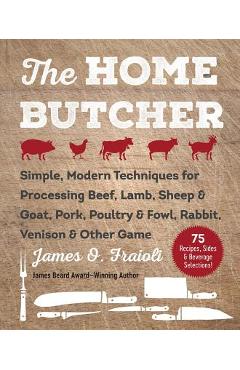 The Home Butcher: Simple, Modern Techniques for Processing Beef, Lamb, Sheep & Goat, Pork, Poultry & Fowl, Rabbit, Venison & Other Game - James O. Fraioli