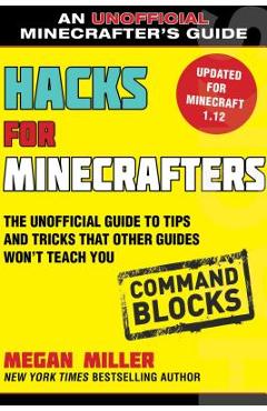 Hacks for Minecrafters: Command Blocks: The Unofficial Guide to Tips and Tricks That Other Guides Won\'t Teach You - Megan Miller
