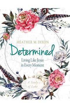 Determined - Women\'s Bible Study Participant Workbook: Living Like Jesus in Every Moment - Heather M. Dixon
