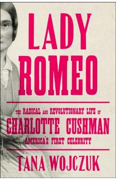 Lady Romeo: The Radical and Revolutionary Life of Charlotte Cushman, America's First Celebrity - Tana Wojczuk