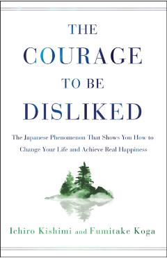 The Courage to Be Disliked: The Japanese Phenomenon That Shows You How to Change Your Life and Achieve Real Happiness - Ichiro Kishimi
