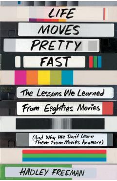 Life Moves Pretty Fast: The Lessons We Learned from Eighties Movies (and Why We Don't Learn Them from Movies Anymore) - Hadley Freeman