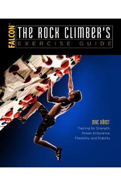 The Rock Climber\'s Exercise Guide: Training for Strength, Power, Endurance, Flexibility, and Stability - Eric Horst