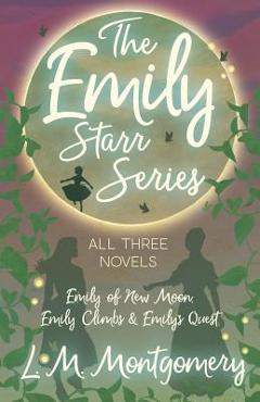 The Emily Starr Series; All Three Novels - Emily of New Moon, Emily Climbs and Emily\'s Quest - L. M. Montgomery