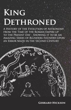 King Dethroned - A History of the Evolution of Astronomy from the Time of the Roman Empire up to the Present Day - Showing it to be an Amazing Series - Gerrard Hickson