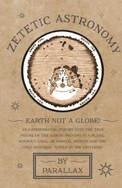 Zetetic Astronomy - Earth Not a Globe! An Experimental Inquiry into the True Figure of the Earth: Proving it a Plane, Without Axial or Orbital Motion; - Parallax