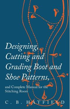 Designing, Cutting and Grading Boot and Shoe Patterns, and Complete Manual for the Stitching Room - C. B. Hatfield
