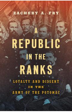 A Republic in the Ranks: Loyalty and Dissent in the Army of the Potomac - Zachery A. Fry
