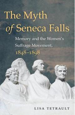The Myth of Seneca Falls: Memory and the Women's Suffrage Movement, 1848-1898 - Lisa Tetrault